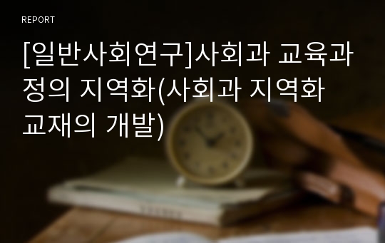 [일반사회연구]사회과 교육과정의 지역화(사회과 지역화 교재의 개발)