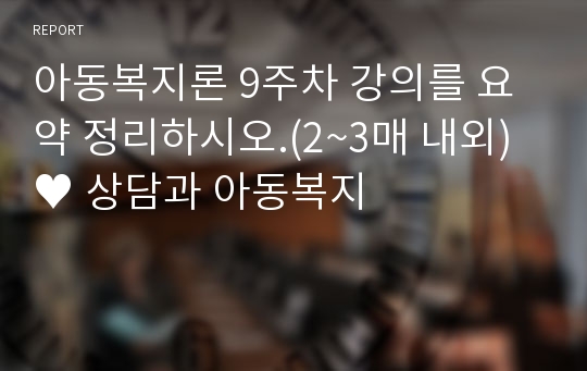 아동복지론 9주차 강의를 요약 정리하시오.(2~3매 내외)♥ 상담과 아동복지