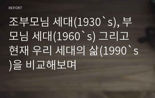 조부모님 세대(1930`s), 부모님 세대(1960`s) 그리고 현재 우리 세대의 삶(1990`s)을 비교해보며