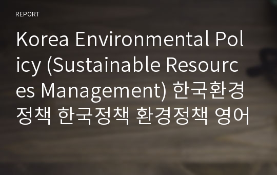 Korea Environmental Policy (Sustainable Resources Management) 한국환경정책 한국정책 환경정책 영어레포트