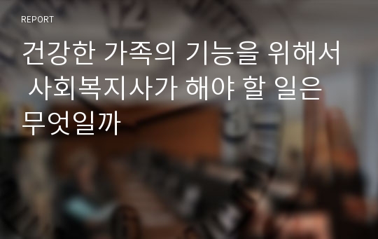 건강한 가족의 기능을 위해서 사회복지사가 해야 할 일은 무엇일까