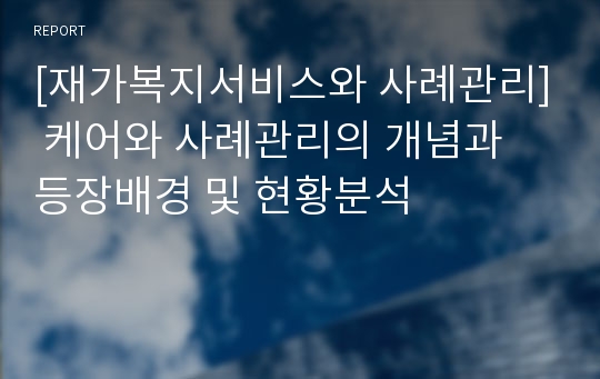 [재가복지서비스와 사례관리] 케어와 사례관리의 개념과 등장배경 및 현황분석