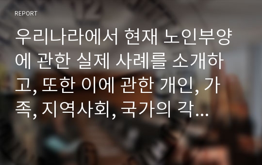 우리나라에서 현재 노인부양에 관한 실제 사례를 소개하고, 또한 이에 관한 개인, 가족, 지역사회, 국가의 각 관점에서 대처방안을 논의하시오