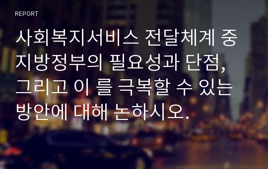 사회복지서비스 전달체계 중 지방정부의 필요성과 단점, 그리고 이 를 극복할 수 있는 방안에 대해 논하시오.