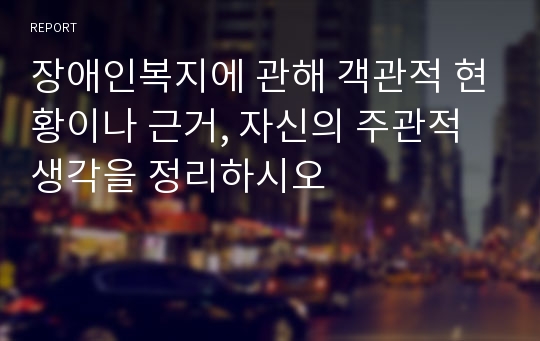 장애인복지에 관해 객관적 현황이나 근거, 자신의 주관적 생각을 정리하시오