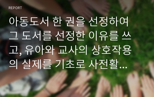 아동도서 한 권을 선정하여 그 도서를 선정한 이유를 쓰고, 유아와 교사의 상호작용의 실제를 기초로 사전활동, 본활동, 사후활동 발문의 예를 작성하시오