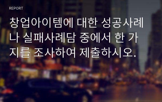 창업아이템에 대한 성공사례나 실패사례담 중에서 한 가지를 조사하여 제출하시오.