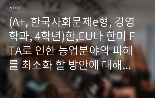 (A+, 한국사회문제e형, 경영학과, 4학년)한,EU나 한미 FTA로 인한 농업분야의 피해를 최소화 할 방안에 대해 논해 보시오.