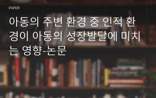 아동의 주변 환경 중 인적 환경이 아동의 성장발달에 미치는 영향-논문