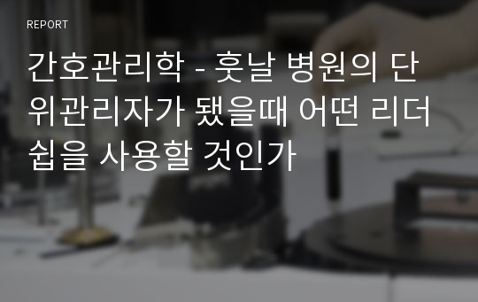 간호관리학 - 훗날 병원의 단위관리자가 됐을때 어떤 리더쉽을 사용할 것인가