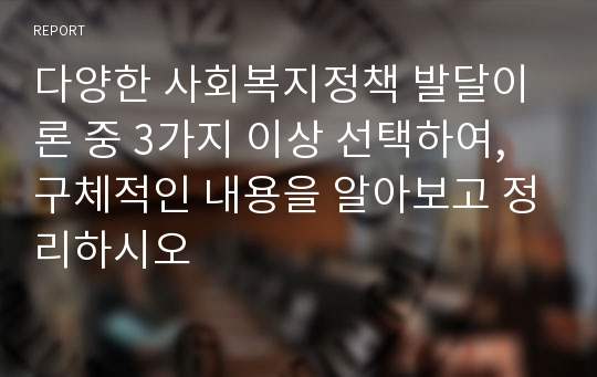 다양한 사회복지정책 발달이론 중 3가지 이상 선택하여, 구체적인 내용을 알아보고 정리하시오