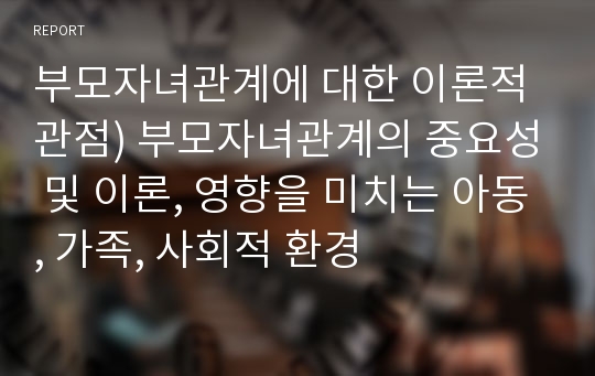 부모자녀관계에 대한 이론적 관점) 부모자녀관계의 중요성 및 이론, 영향을 미치는 아동, 가족, 사회적 환경