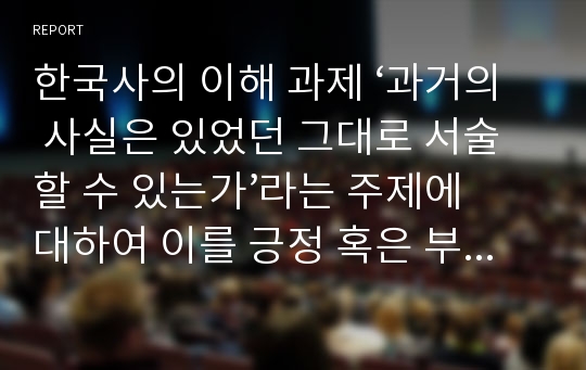 한국사의 이해 과제 ‘과거의 사실은 있었던 그대로 서술할 수 있는가’라는 주제에 대하여 이를 긍정 혹은 부정하는 논자들의 주장을 소개하고 본인의 입장을 논술하라.