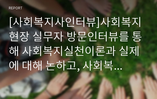 [사회복지사인터뷰]사회복지현장 실무자 방문인터뷰를 통해 사회복지실천이론과 실제에 대해 논하고, 사회복지실천에 있어서 필요한 자세와 자신의 강점기록