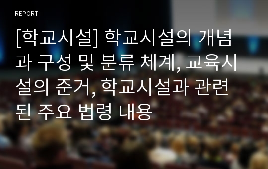 [학교시설] 학교시설의 개념과 구성 및 분류 체계, 교육시설의 준거, 학교시설과 관련된 주요 법령 내용