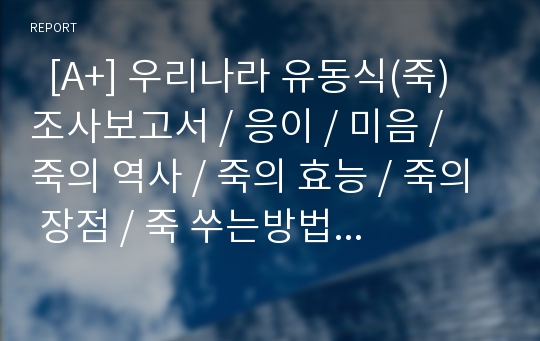   [A+] 우리나라 유동식(죽) 조사보고서 / 응이 / 미음 / 죽의 역사 / 죽의 효능 / 죽의 장점 / 죽 쑤는방법 / 죽의 종류 / 죽 제조법 / 영양가 / 죽의 발달 / 호박죽 / 단팥죽