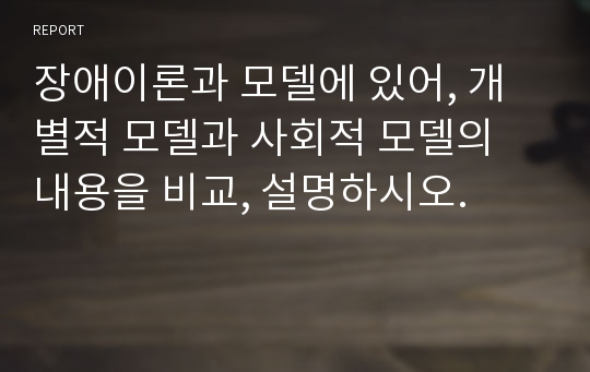 장애이론과 모델에 있어, 개별적 모델과 사회적 모델의 내용을 비교, 설명하시오.