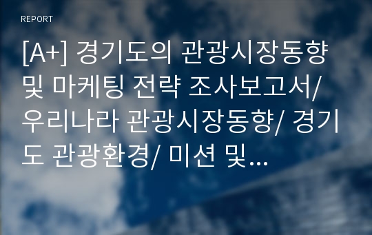 [A+] 경기도의 관광시장동향 및 마케팅 전략 조사보고서/ 우리나라 관광시장동향/ 경기도 관광환경/ 미션 및 목표/ 중장기전략/ 주요 사업별 추진전략/ 경기도 관광 SWOT분석/ 체류형관광 추진