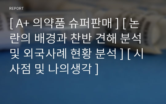 [ A+ 의약품 슈퍼판매 ] [ 논란의 배경과 찬반 견해 분석 및 외국사례 현황 분석 ] [ 시사점 및 나의생각 ]