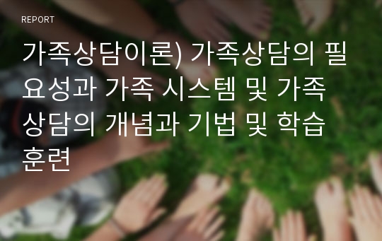 가족상담이론) 가족상담의 필요성과 가족 시스템 및 가족상담의 개념과 기법 및 학습훈련