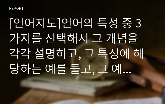 [언어지도]언어의 특성 중 3가지를 선택해서 그 개념을 각각 설명하고, 그 특성에 해당하는 예를 들고, 그 예에 해당하는 특성을 구체적으로 기술하시오