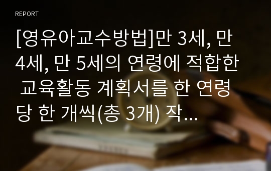 [영유아교수방법]만 3세, 만 4세, 만 5세의 연령에 적합한 교육활동 계획서를 한 연령 당 한 개씩(총 3개) 작성해보세요.