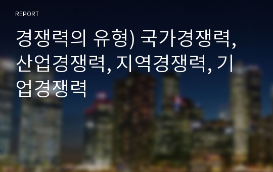 경쟁력의 유형) 국가경쟁력, 산업경쟁력, 지역경쟁력, 기업경쟁력