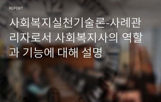 사회복지실천기술론-사례관리자로서 사회복지사의 역할과 기능에 대해 설명