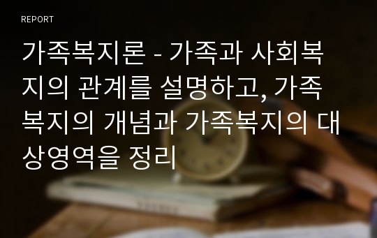 가족복지론 - 가족과 사회복지의 관계를 설명하고, 가족복지의 개념과 가족복지의 대상영역을 정리