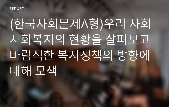 (한국사회문제A형)우리 사회 사회복지의 현황을 살펴보고 바람직한 복지정책의 방향에 대해 모색