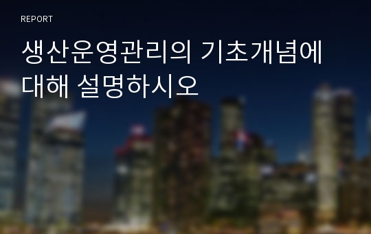 생산운영관리의 기초개념에 대해 설명하시오