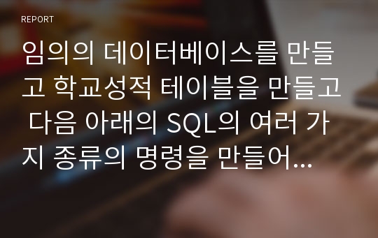 임의의 데이터베이스를 만들고 학교성적 테이블을 만들고 다음 아래의 SQL의 여러 가지 종류의 명령을 만들어서 구현하세요