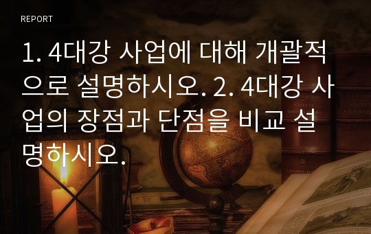 1. 4대강 사업에 대해 개괄적으로 설명하시오. 2. 4대강 사업의 장점과 단점을 비교 설명하시오.