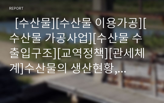   [수산물][수산물 이용가공][수산물 가공사업][수산물 수출입구조][교역정책][관세체계]수산물의 생산현황, 수산물의 이용가공, 수산물의 가공사업, 수산물의 수출입구조, 수산물의 교역정책, 수산물의 관세체계 분석