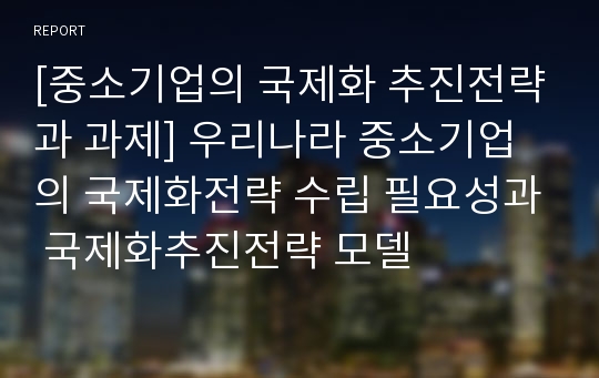 [중소기업의 국제화 추진전략과 과제] 우리나라 중소기업의 국제화전략 수립 필요성과 국제화추진전략 모델