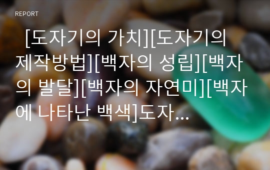   [도자기의 가치][도자기의 제작방법][백자의 성립][백자의 발달][백자의 자연미][백자에 나타난 백색]도자기의 가치, 도자기의 제작방법, 백자의 성립, 백자의 발달, 백자의 자연미, 백자에 나타난 백색 분석