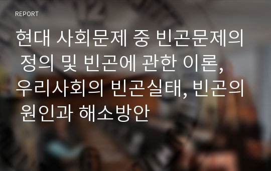 현대 사회문제 중 빈곤문제의 정의 및 빈곤에 관한 이론, 우리사회의 빈곤실태, 빈곤의 원인과 해소방안