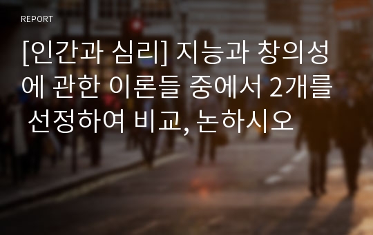 [인간과 심리] 지능과 창의성에 관한 이론들 중에서 2개를 선정하여 비교, 논하시오