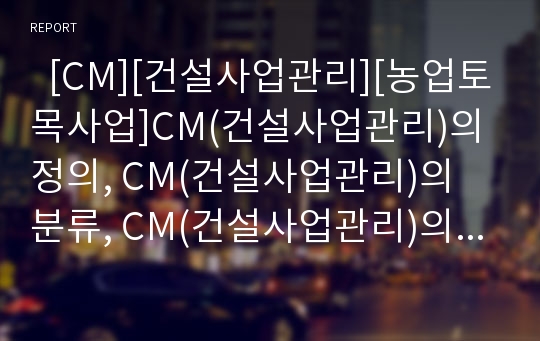   [CM][건설사업관리][농업토목사업]CM(건설사업관리)의 정의, CM(건설사업관리)의 분류, CM(건설사업관리)의 도입, CM(건설사업관리)의 농업토목사업, CM(건설사업관리)의 장점, CM(건설사업관리)의 방향