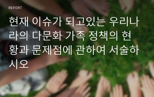 현재 이슈가 되고있는 우리나라의 다문화 가족 정책의 현황과 문제점에 관하여 서술하시오