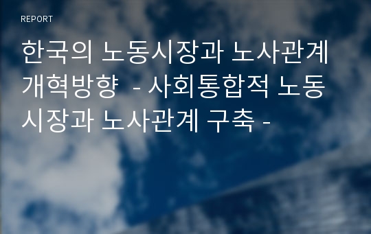 한국의 노동시장과 노사관계 개혁방향  - 사회통합적 노동시장과 노사관계 구축 -