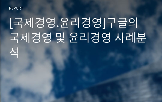 [국제경영.윤리경영]구글의 국제경영 및 윤리경영 사례분석