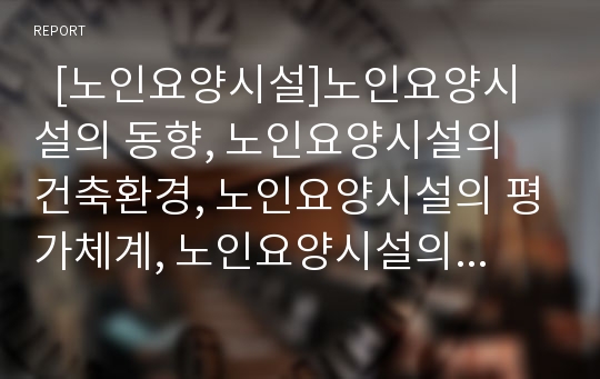   [노인요양시설]노인요양시설의 동향, 노인요양시설의 건축환경, 노인요양시설의 평가체계, 노인요양시설의 서비스인력, 노인요양시설의 인력문제, 노인요양시설의 문제점, 노인요양시설의 발전 방향 분석