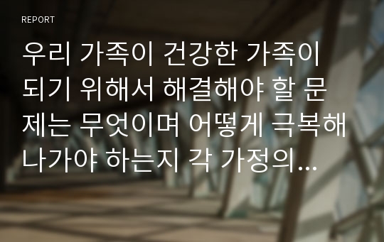 우리 가족이 건강한 가족이 되기 위해서 해결해야 할 문제는 무엇이며 어떻게 극복해나가야 하는지 각 가정의 사례를 토대로 자신의 견해를 밝히시오