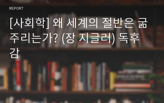 [사회학] 왜 세계의 절반은 굶주리는가? (장 지글러) 독후감