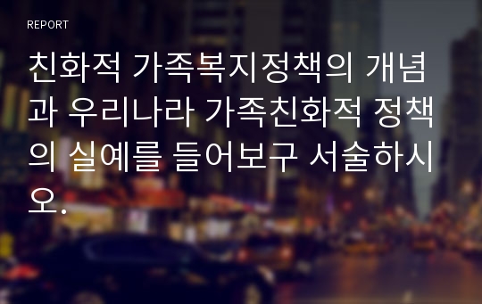 친화적 가족복지정책의 개념과 우리나라 가족친화적 정책의 실예를 들어보구 서술하시오.