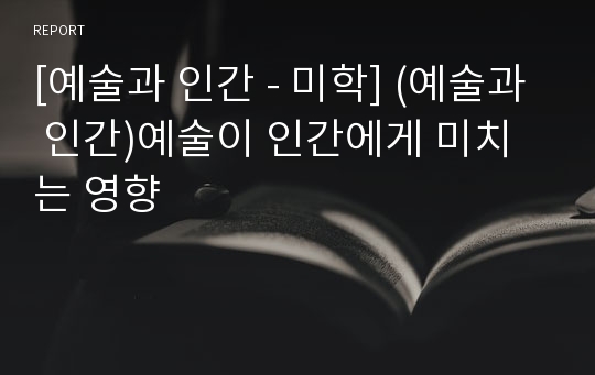 [예술과 인간 - 미학] (예술과 인간)예술이 인간에게 미치는 영향