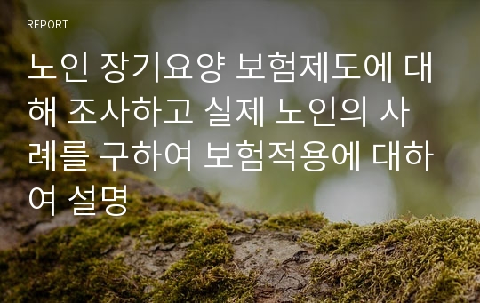 노인 장기요양 보험제도에 대해 조사하고 실제 노인의 사례를 구하여 보험적용에 대하여 설명