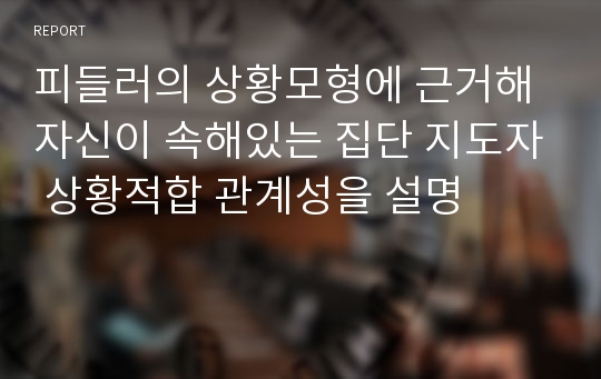 피들러의 상황모형에 근거해 자신이 속해있는 집단 지도자 상황적합 관계성을 설명