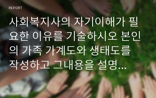 사회복지사의 자기이해가 필요한 이유를 기술하시오 본인의 가족 가계도와 생태도를 작성하고 그내용을 설명하시오